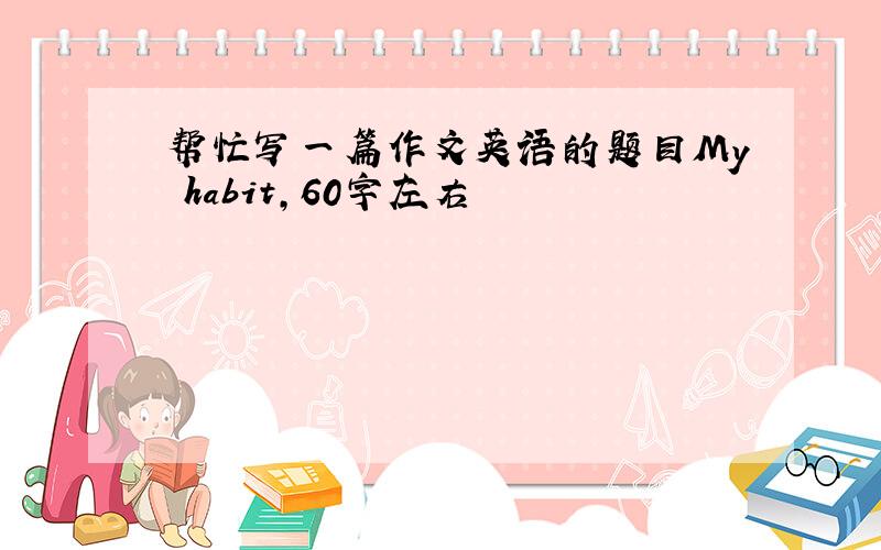 帮忙写一篇作文英语的题目My habit,60字左右