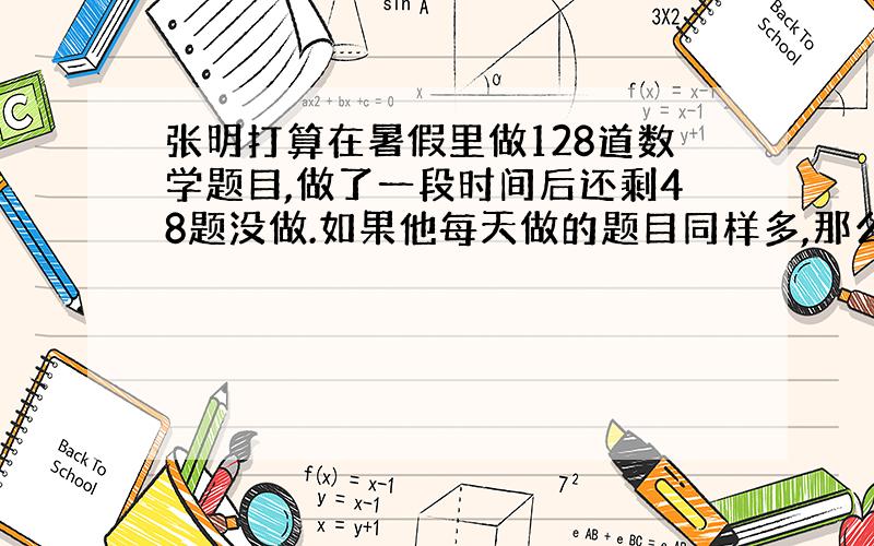 张明打算在暑假里做128道数学题目,做了一段时间后还剩48题没做.如果他每天做的题目同样多,那么他可能已经做了几天?