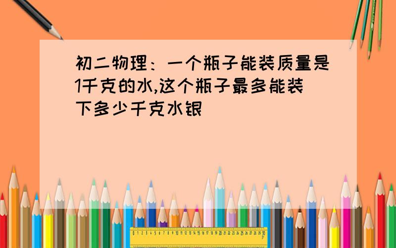 初二物理：一个瓶子能装质量是1千克的水,这个瓶子最多能装下多少千克水银