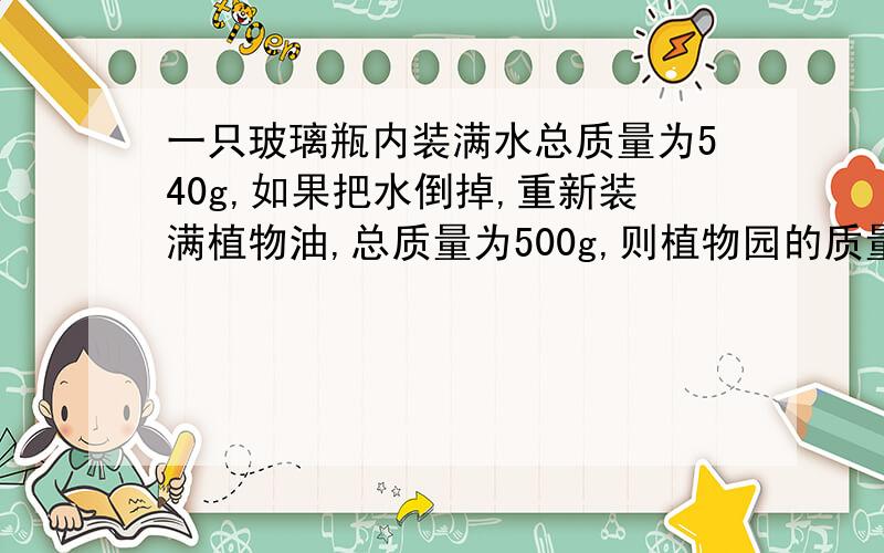 一只玻璃瓶内装满水总质量为540g,如果把水倒掉,重新装满植物油,总质量为500g,则植物园的质量问多少?