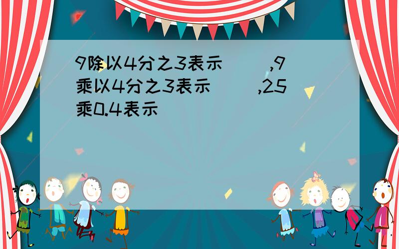 9除以4分之3表示（ ）,9乘以4分之3表示（ ）,25乘0.4表示（