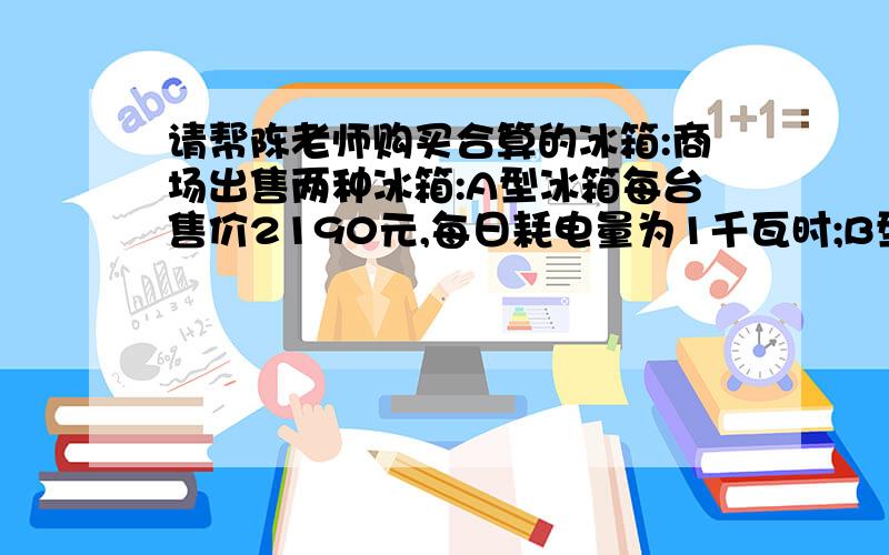 请帮陈老师购买合算的冰箱:商场出售两种冰箱:A型冰箱每台售价2190元,每日耗电量为1千瓦时;B型冰箱每台售价比A型冰箱