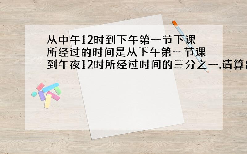 从中午12时到下午第一节下课所经过的时间是从下午第一节课到午夜12时所经过时间的三分之一.请算出下午第