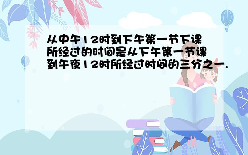 从中午12时到下午第一节下课所经过的时间是从下午第一节课到午夜12时所经过时间的三分之一.