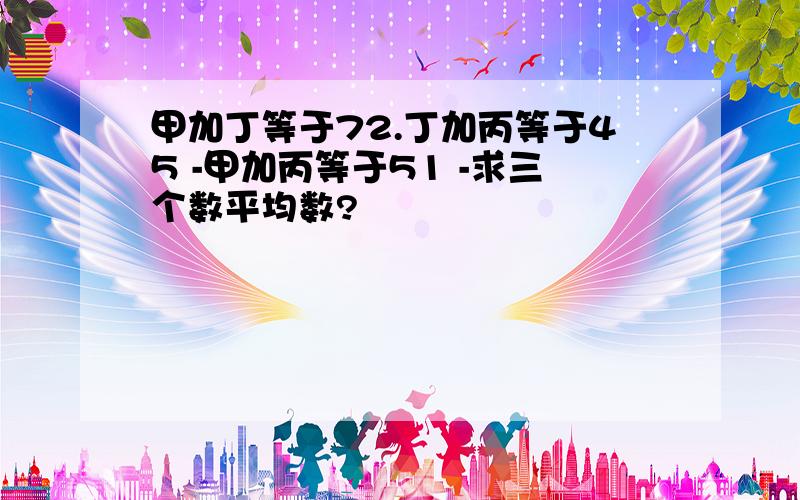 甲加丁等于72.丁加丙等于45 -甲加丙等于51 -求三个数平均数?