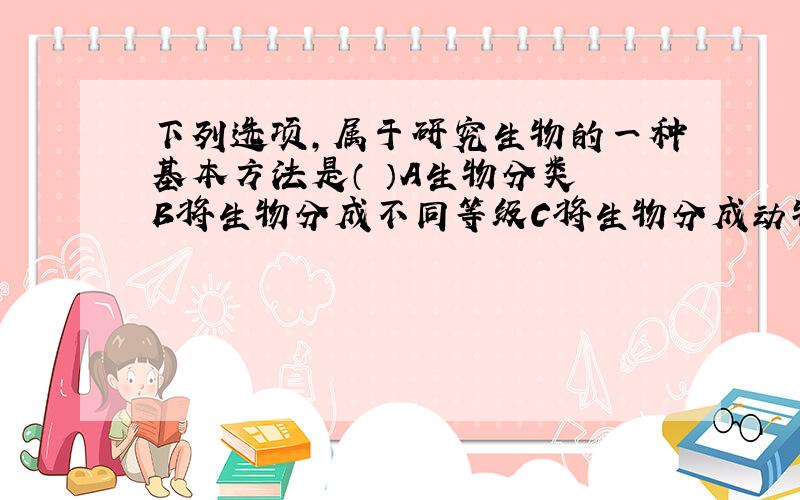 下列选项,属于研究生物的一种基本方法是（ ）A生物分类 B将生物分成不同等级C将生物分成动物和植物D了解