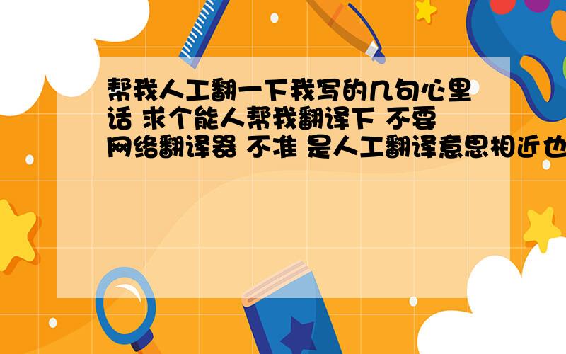 帮我人工翻一下我写的几句心里话 求个能人帮我翻译下 不要网络翻译器 不准 是人工翻译意思相近也行 别太离谱!我闭嘴 只想