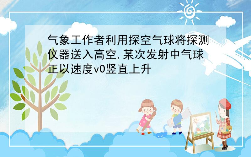 气象工作者利用探空气球将探测仪器送入高空,某次发射中气球正以速度v0竖直上升