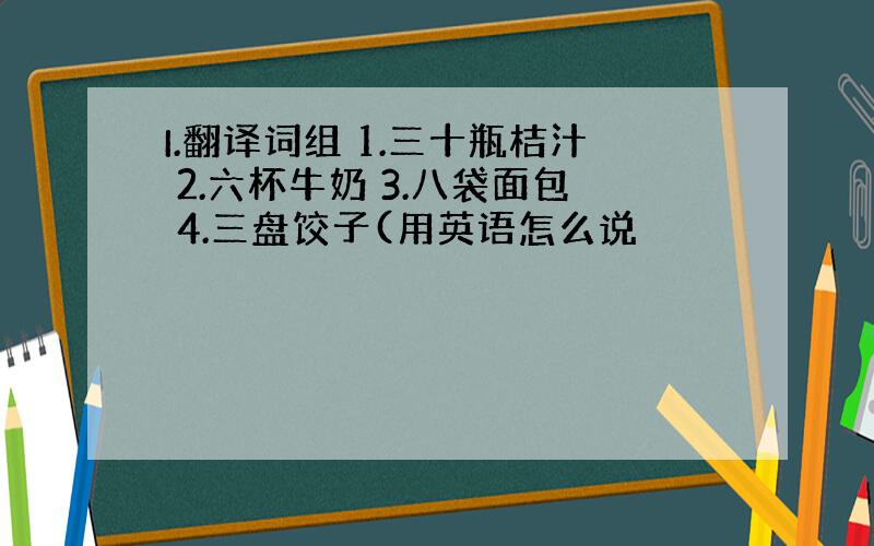 I.翻译词组 1.三十瓶桔汁 2.六杯牛奶 3.八袋面包 4.三盘饺子(用英语怎么说