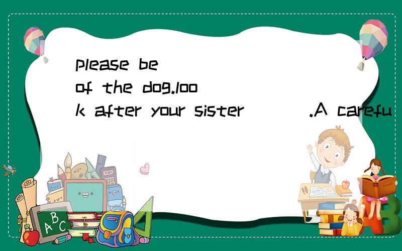 please be ___ of the dog.look after your sister ___.A carefu