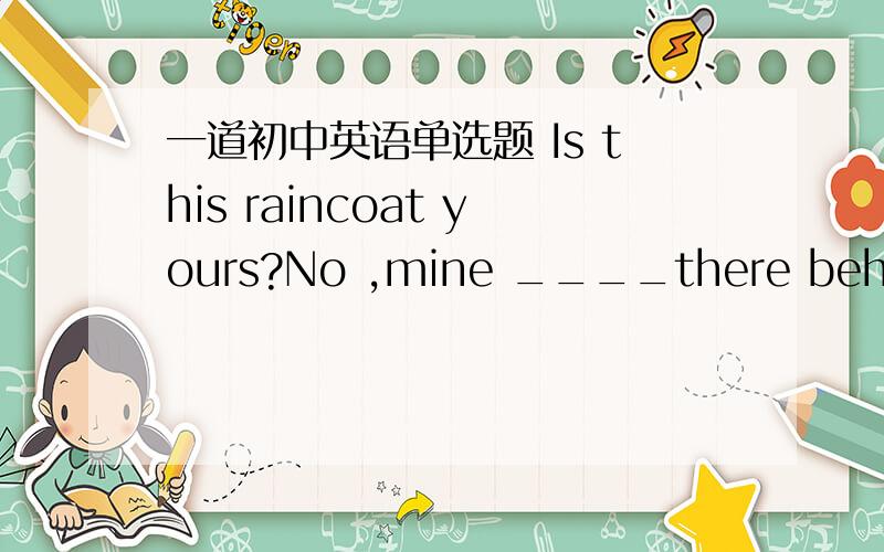 一道初中英语单选题 Is this raincoat yours?No ,mine ____there behind t