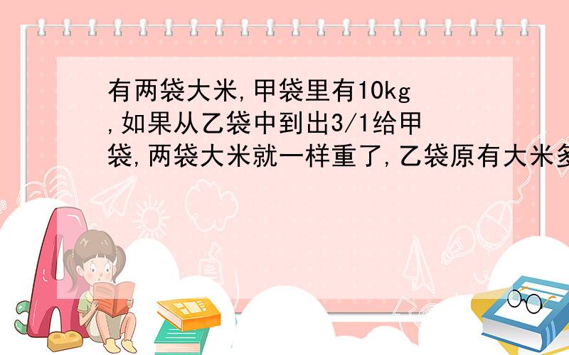 有两袋大米,甲袋里有10kg,如果从乙袋中到出3/1给甲袋,两袋大米就一样重了,乙袋原有大米多少千克?