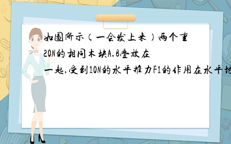 如图所示（一会发上来）两个重20N的相同木块A,B叠放在一起,受到10N的水平推力F1的作用在水平地面上一起做