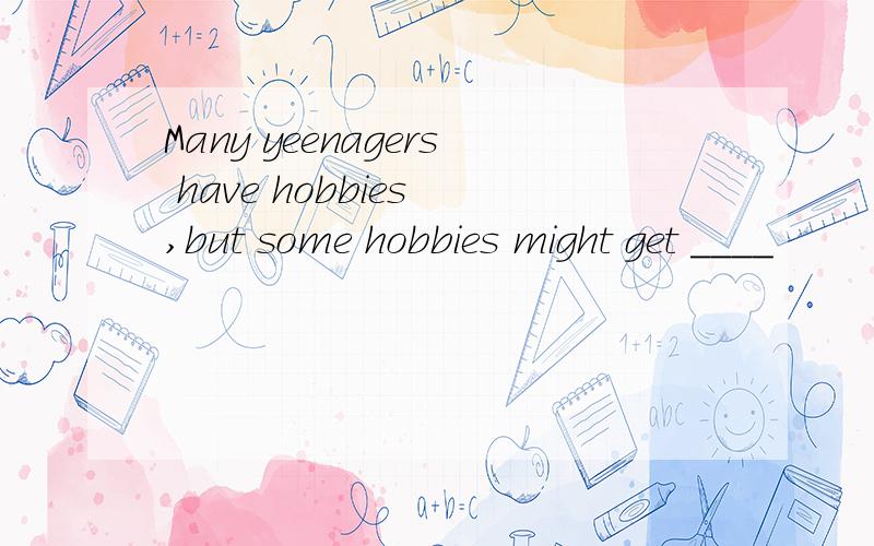 Many yeenagers have hobbies ,but some hobbies might get ____