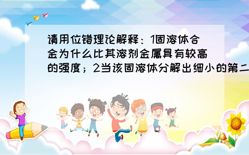 请用位错理论解释：1固溶体合金为什么比其溶剂金属具有较高的强度；2当该固溶体分解出细小的第二相