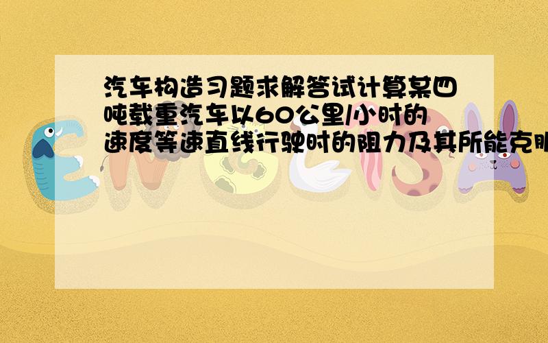 汽车构造习题求解答试计算某四吨载重汽车以60公里/小时的速度等速直线行驶时的阻力及其所能克服的最大坡度（%）原始数据：汽