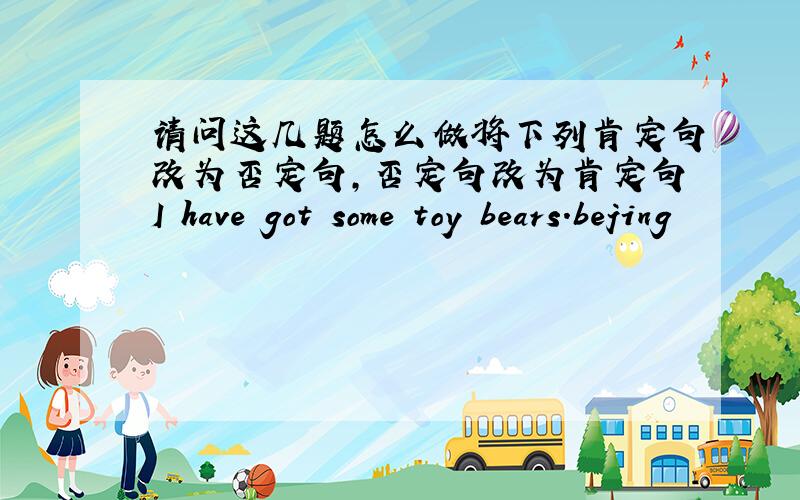 请问这几题怎么做将下列肯定句改为否定句,否定句改为肯定句I have got some toy bears.bejing