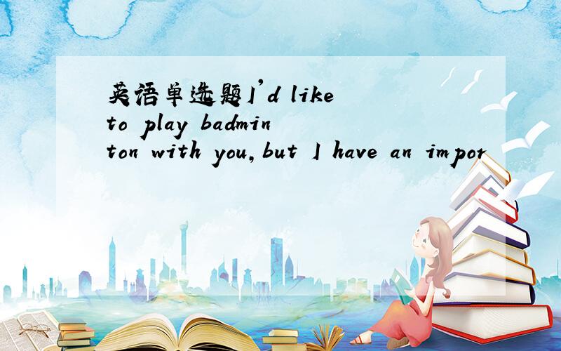 英语单选题I'd like to play badminton with you,but I have an impor