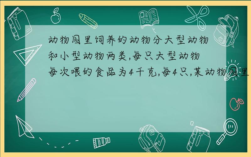 动物园里饲养的动物分大型动物和小型动物两类,每只大型动物每次喂的食品为4千克,每4只,某动物园里有大