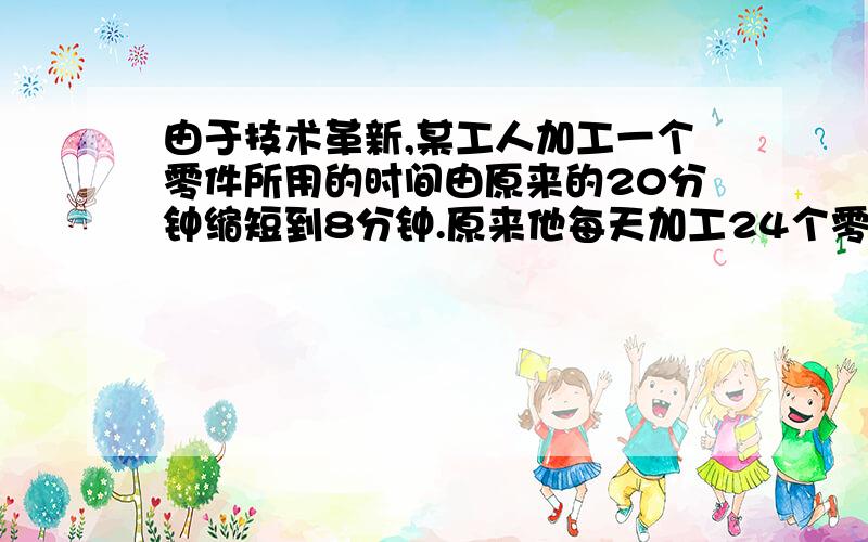 由于技术革新,某工人加工一个零件所用的时间由原来的20分钟缩短到8分钟.原来他每天加工24个零件,现在每