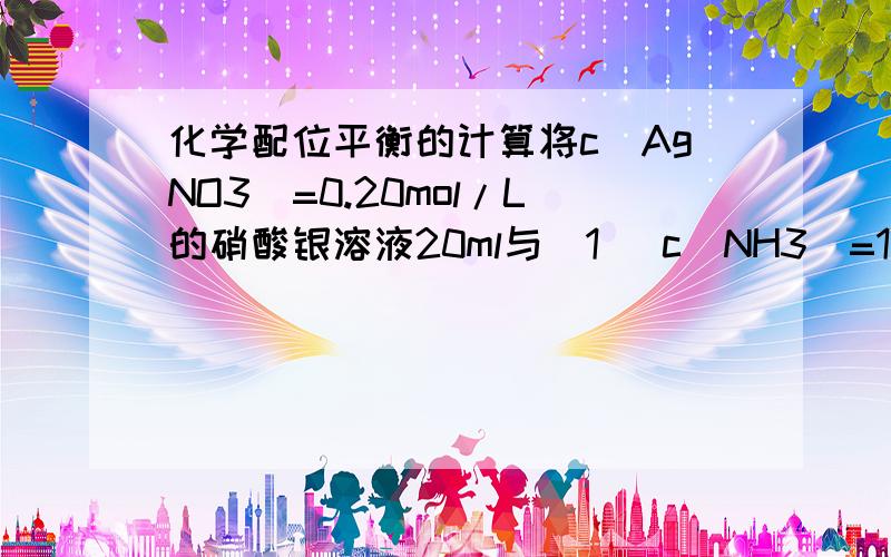 化学配位平衡的计算将c（AgNO3）=0.20mol/L的硝酸银溶液20ml与（1） c（NH3）=1.0mol/L的氨