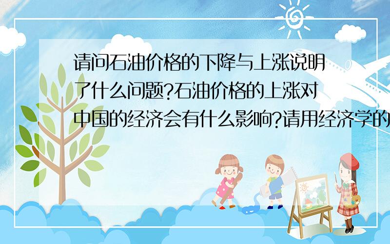 请问石油价格的下降与上涨说明了什么问题?石油价格的上涨对中国的经济会有什么影响?请用经济学的有关原