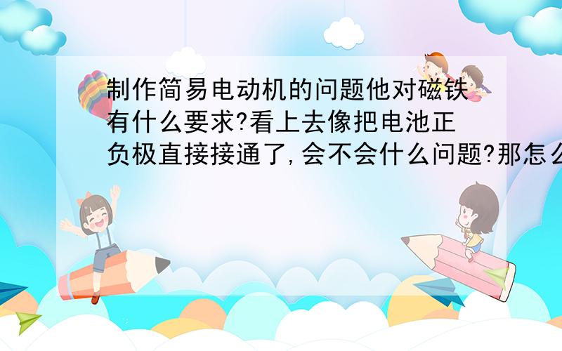 制作简易电动机的问题他对磁铁有什么要求?看上去像把电池正负极直接接通了,会不会什么问题?那怎么导线和电池回发热?为什么转