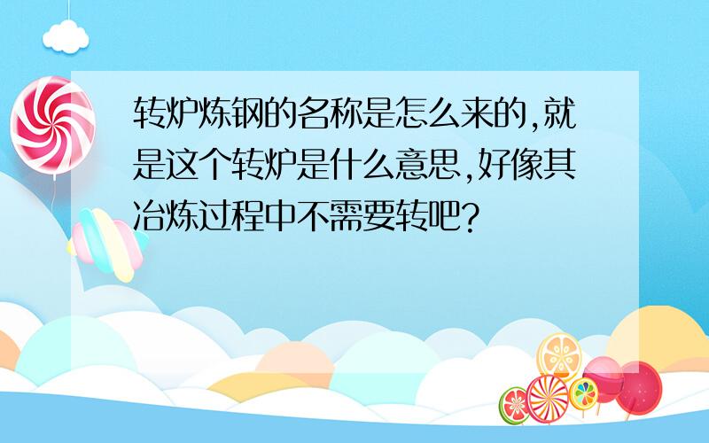 转炉炼钢的名称是怎么来的,就是这个转炉是什么意思,好像其冶炼过程中不需要转吧?