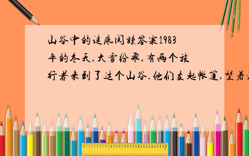 山谷中的谜底阅读答案1983年的冬天,大雪纷飞,有两个旅行者来到了这个山谷.他们支起帐篷,望着漫天飞舞的大雪,突然惊奇地