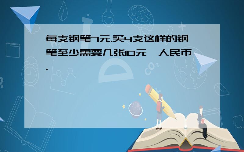 每支钢笔7元，买4支这样的钢笔至少需要几张10元'人民币，