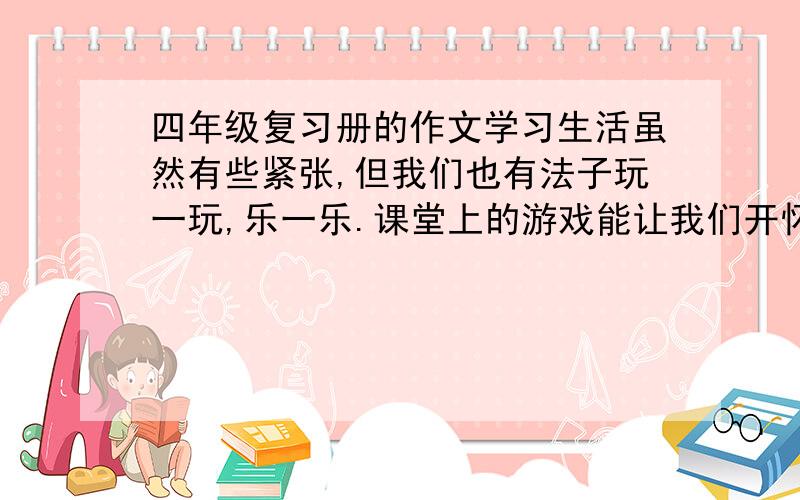 四年级复习册的作文学习生活虽然有些紧张,但我们也有法子玩一玩,乐一乐.课堂上的游戏能让我们开怀大笑,自创的游戏也同样让我