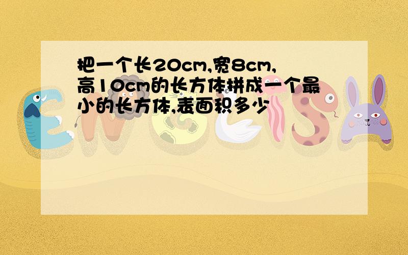 把一个长20cm,宽8cm,高10cm的长方体拼成一个最小的长方体,表面积多少