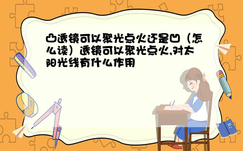 凸透镜可以聚光点火还是凹（怎么读）透镜可以聚光点火,对太阳光线有什么作用