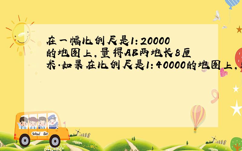 在一幅比例尺是1：20000的地图上,量得AB两地长8厘米.如果在比例尺是1：40000的地图上,这两地的距离是