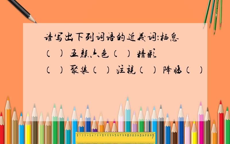 请写出下列词语的近义词：栖息（ ) 五颜六色（ ） 精彩（ ） 聚集（ ） 注视（ ） 降临（ ）