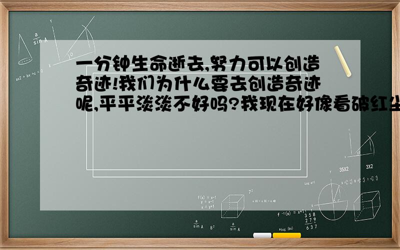 一分钟生命逝去,努力可以创造奇迹!我们为什么要去创造奇迹呢,平平淡淡不好吗?我现在好像看破红尘了似的,对什么事情都不看重