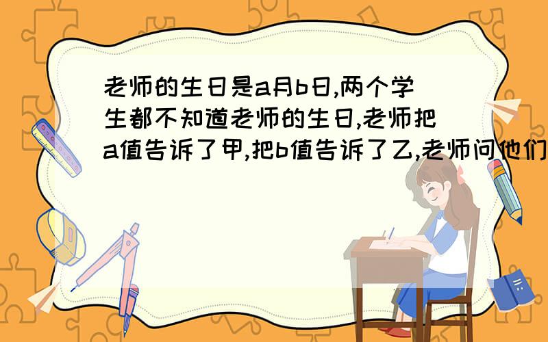 老师的生日是a月b日,两个学生都不知道老师的生日,老师把a值告诉了甲,把b值告诉了乙,老师问他们知道他