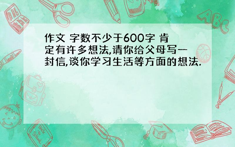 作文 字数不少于600字 肯定有许多想法,请你给父母写一封信,谈你学习生活等方面的想法.