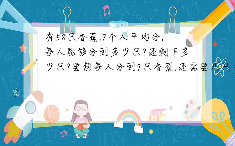 有58只香蕉,7个人平均分,每人能够分到多少只?还剩下多少只?要想每人分到9只香蕉,还需要几只香蕉?