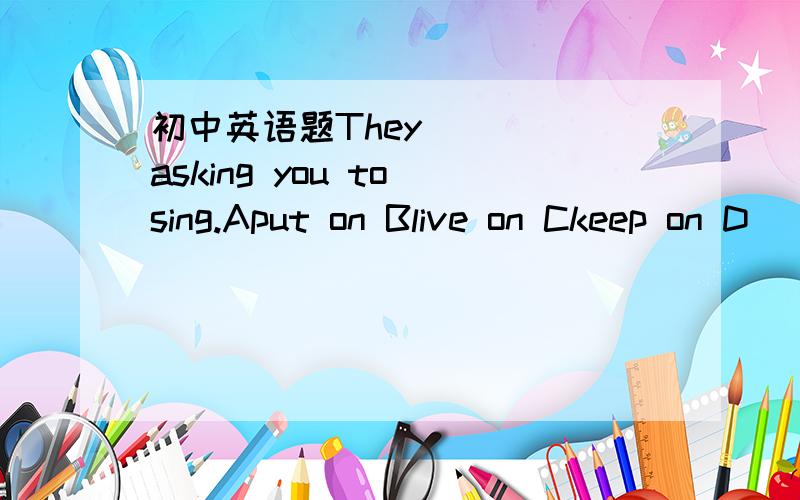 初中英语题They ___ asking you to sing.Aput on Blive on Ckeep on D