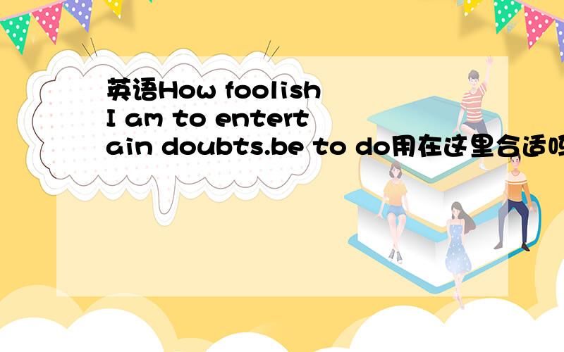 英语How foolish I am to entertain doubts.be to do用在这里合适吗