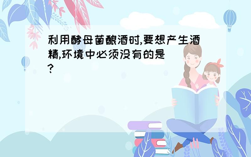 利用酵母菌酿酒时,要想产生酒精,环境中必须没有的是（ ）?