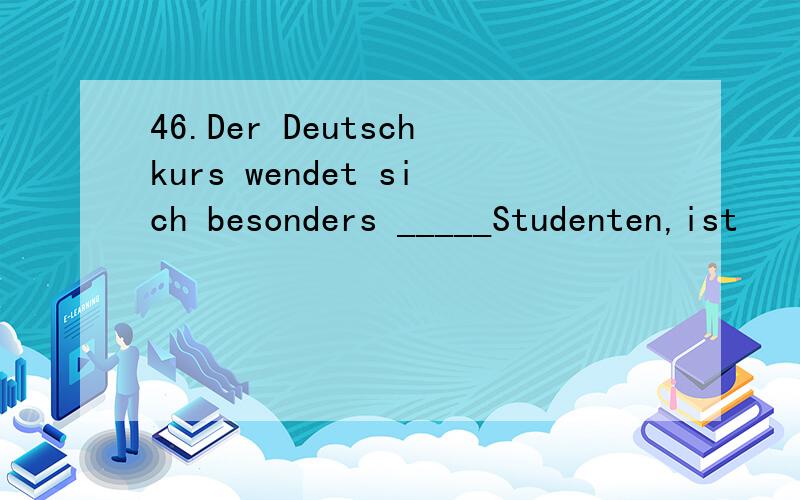 46.Der Deutschkurs wendet sich besonders _____Studenten,ist