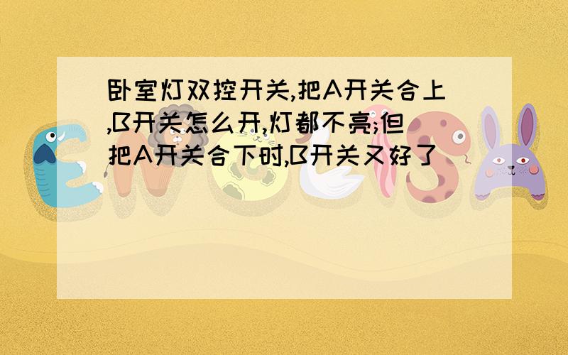 卧室灯双控开关,把A开关合上,B开关怎么开,灯都不亮;但把A开关合下时,B开关又好了