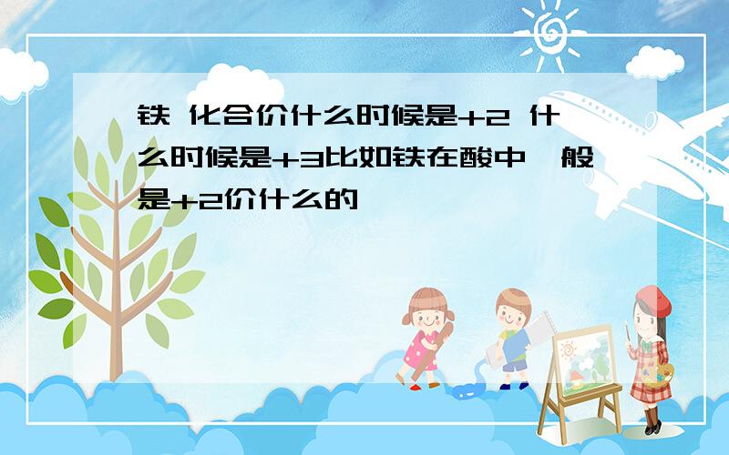 铁 化合价什么时候是+2 什么时候是+3比如铁在酸中一般是+2价什么的