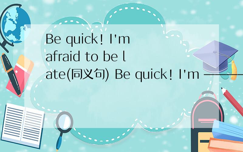 Be quick! I'm afraid to be late(同义句) Be quick! I'm ———— ————