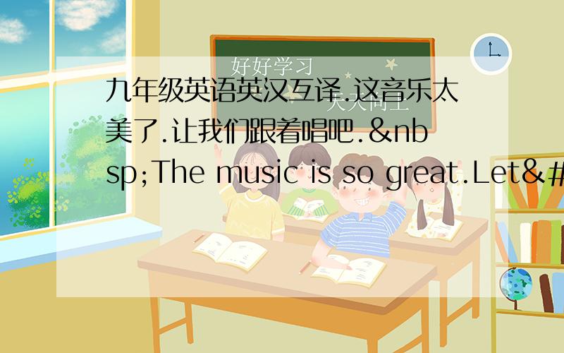 九年级英语英汉互译.这音乐太美了.让我们跟着唱吧. The music is so great.Let'