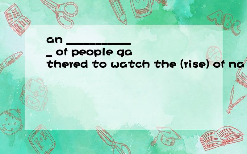 an ____________ of people gathered to watch the (rise) of na