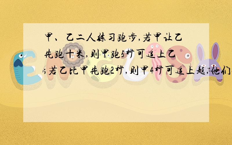 甲、乙二人练习跑步,若甲让乙先跑十米,则甲跑5秒可追上乙；若乙比甲先跑2秒,则甲4秒可追上题,他们每秒跑多少米?