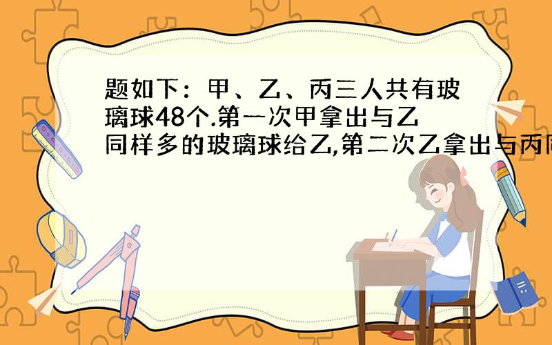 题如下：甲、乙、丙三人共有玻璃球48个.第一次甲拿出与乙同样多的玻璃球给乙,第二次乙拿出与丙同样多的玻璃球给丙,第三次丙